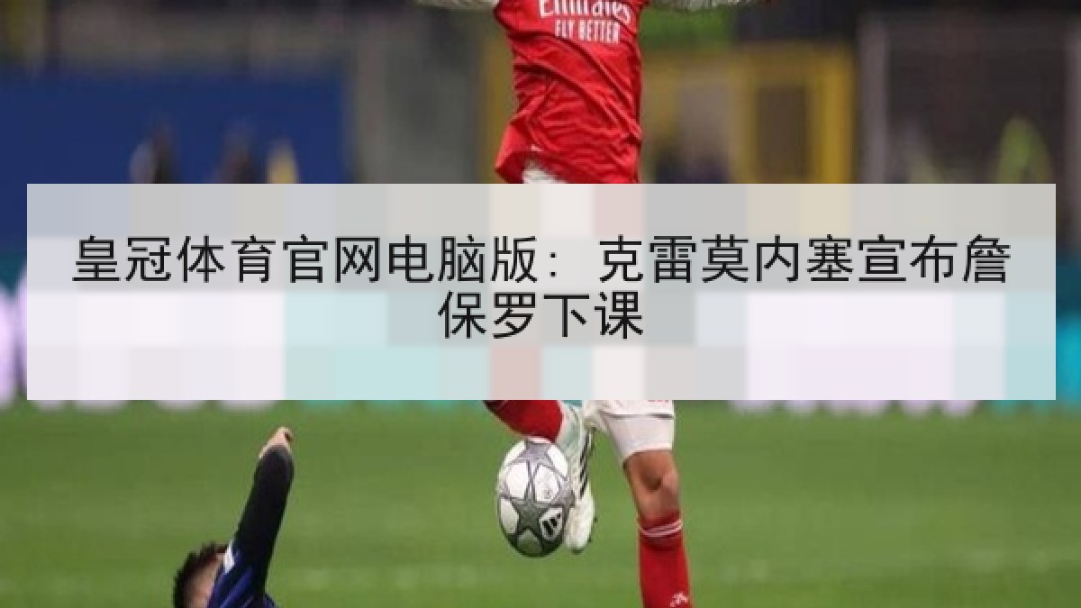 皇冠体育官网电脑版: 克雷莫内塞宣布詹保罗下课 皇冠体育官网电脑版: 克雷莫内塞宣布詹保罗下课